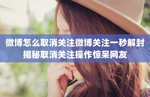 微博怎么取消关注微博关注一秒解封揭秘取消关注操作惊呆网友