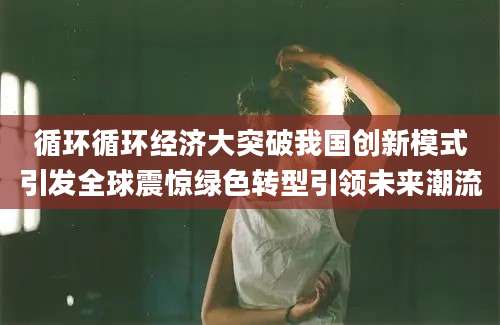 循环循环经济大突破我国创新模式引发全球震惊绿色转型引领未来潮流