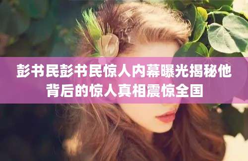 彭书民彭书民惊人内幕曝光揭秘他背后的惊人真相震惊全国