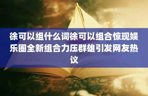 徐可以组什么词徐可以组合惊现娱乐圈全新组合力压群雄引发网友热议