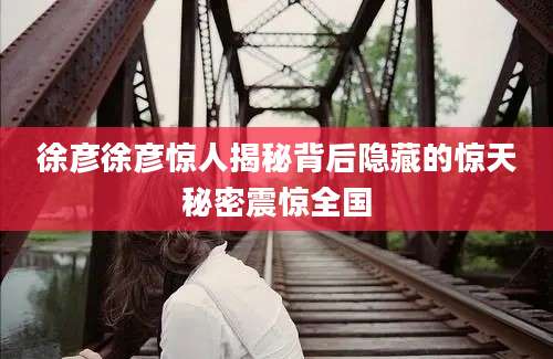 徐彦徐彦惊人揭秘背后隐藏的惊天秘密震惊全国