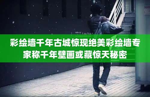 彩绘墙千年古城惊现绝美彩绘墙专家称千年壁画或藏惊天秘密