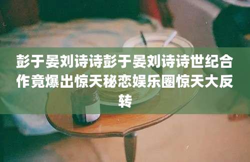 彭于晏刘诗诗彭于晏刘诗诗世纪合作竟爆出惊天秘恋娱乐圈惊天大反转