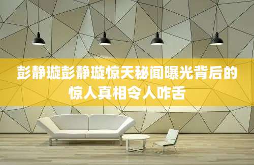 彭静璇彭静璇惊天秘闻曝光背后的惊人真相令人咋舌