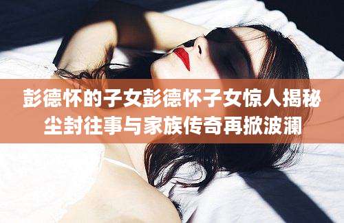 彭德怀的子女彭德怀子女惊人揭秘尘封往事与家族传奇再掀波澜