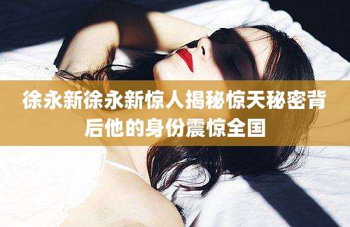 徐永新徐永新惊人揭秘惊天秘密背后他的身份震惊全国