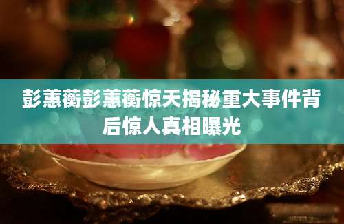 彭蕙蘅彭蕙蘅惊天揭秘重大事件背后惊人真相曝光