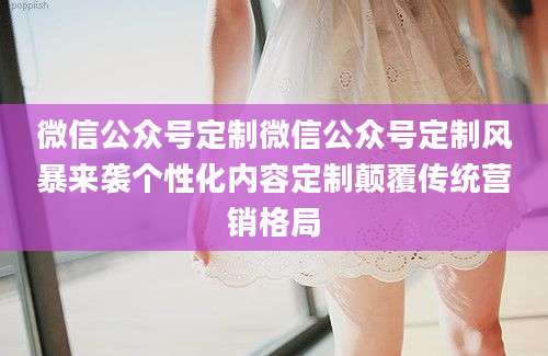 微信公众号定制微信公众号定制风暴来袭个性化内容定制颠覆传统营销格局