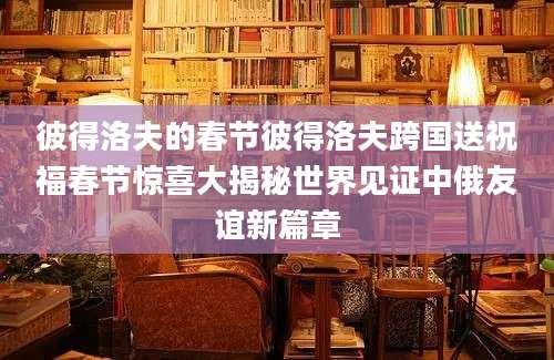 彼得洛夫的春节彼得洛夫跨国送祝福春节惊喜大揭秘世界见证中俄友谊新篇章
