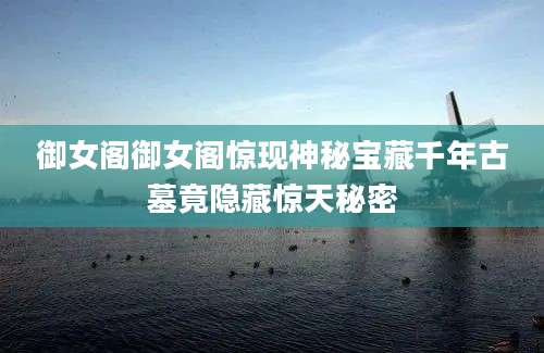 御女阁御女阁惊现神秘宝藏千年古墓竟隐藏惊天秘密