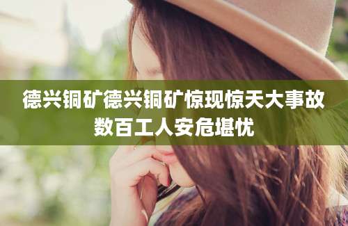 德兴铜矿德兴铜矿惊现惊天大事故数百工人安危堪忧