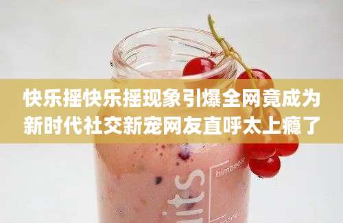 快乐摇快乐摇现象引爆全网竟成为新时代社交新宠网友直呼太上瘾了