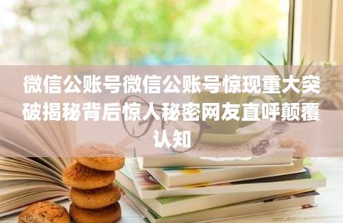 微信公账号微信公账号惊现重大突破揭秘背后惊人秘密网友直呼颠覆认知