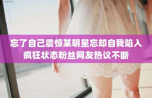 忘了自己震惊某明星忘却自我陷入疯狂状态粉丝网友热议不断