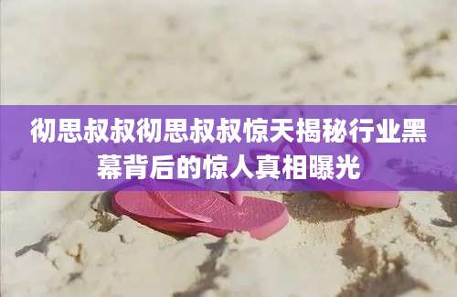 彻思叔叔彻思叔叔惊天揭秘行业黑幕背后的惊人真相曝光