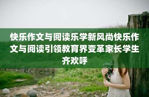 快乐作文与阅读乐学新风尚快乐作文与阅读引领教育界变革家长学生齐欢呼