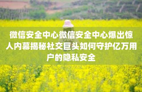 微信安全中心微信安全中心爆出惊人内幕揭秘社交巨头如何守护亿万用户的隐私安全