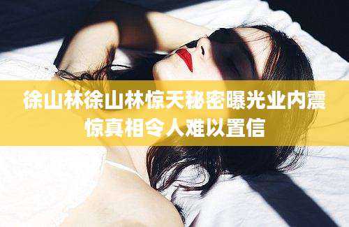 徐山林徐山林惊天秘密曝光业内震惊真相令人难以置信