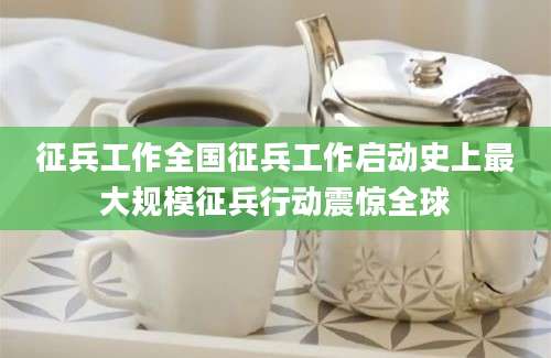 征兵工作全国征兵工作启动史上最大规模征兵行动震惊全球