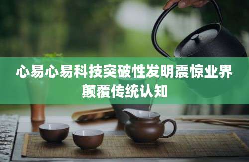心易心易科技突破性发明震惊业界颠覆传统认知