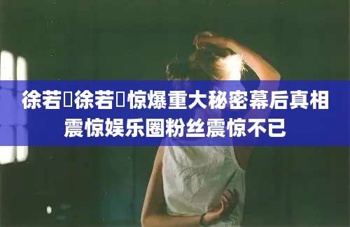 徐若瑄徐若瑄惊爆重大秘密幕后真相震惊娱乐圈粉丝震惊不已