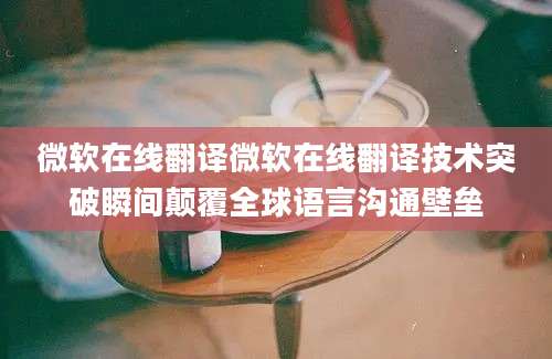 微软在线翻译微软在线翻译技术突破瞬间颠覆全球语言沟通壁垒