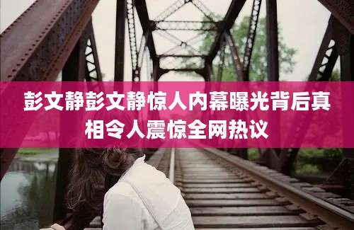 彭文静彭文静惊人内幕曝光背后真相令人震惊全网热议