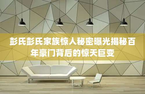 彭氏彭氏家族惊人秘密曝光揭秘百年豪门背后的惊天巨变