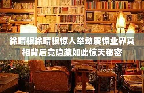徐晴根徐晴根惊人举动震惊业界真相背后竟隐藏如此惊天秘密