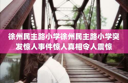 徐州民主路小学徐州民主路小学突发惊人事件惊人真相令人震惊