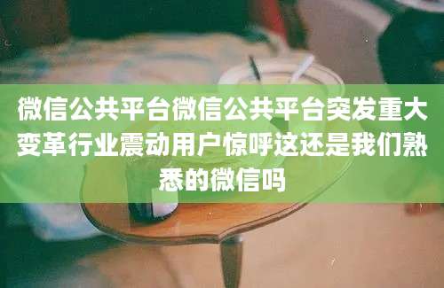 微信公共平台微信公共平台突发重大变革行业震动用户惊呼这还是我们熟悉的微信吗