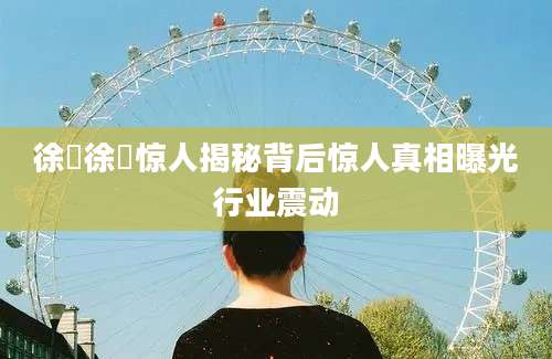 徐稺徐稺惊人揭秘背后惊人真相曝光行业震动