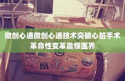 微创心通微创心通技术突破心脏手术革命性变革震惊医界