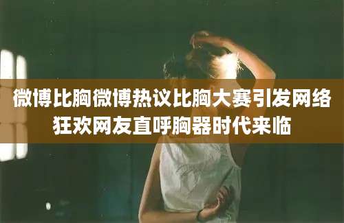 微博比胸微博热议比胸大赛引发网络狂欢网友直呼胸器时代来临