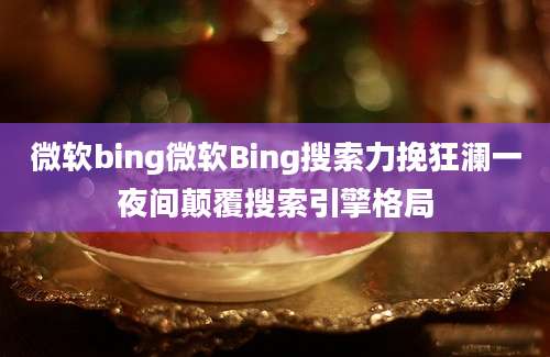 微软bing微软Bing搜索力挽狂澜一夜间颠覆搜索引擎格局