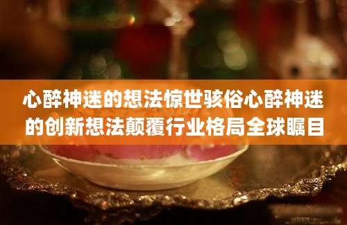 心醉神迷的想法惊世骇俗心醉神迷的创新想法颠覆行业格局全球瞩目