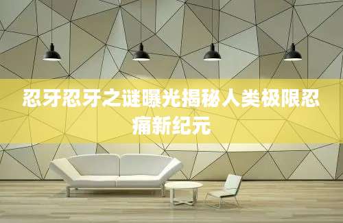 忍牙忍牙之谜曝光揭秘人类极限忍痛新纪元
