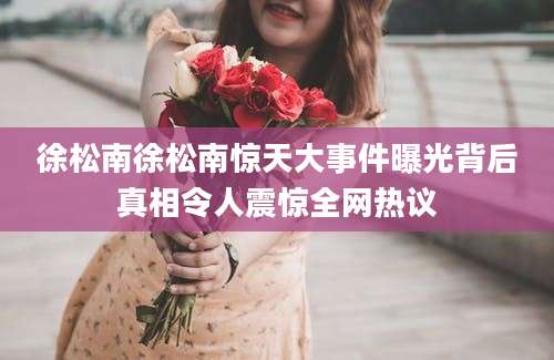 徐松南徐松南惊天大事件曝光背后真相令人震惊全网热议
