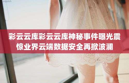 彩云云库彩云云库神秘事件曝光震惊业界云端数据安全再掀波澜