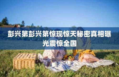 彭兴第彭兴第惊现惊天秘密真相曝光震惊全国