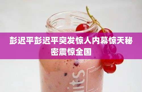 彭迟平彭迟平突发惊人内幕惊天秘密震惊全国