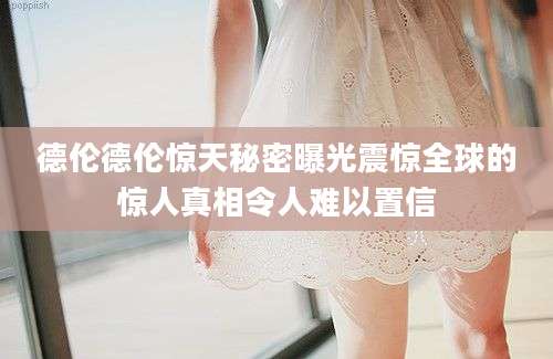 德伦德伦惊天秘密曝光震惊全球的惊人真相令人难以置信
