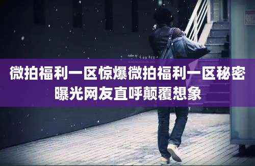 微拍福利一区惊爆微拍福利一区秘密曝光网友直呼颠覆想象
