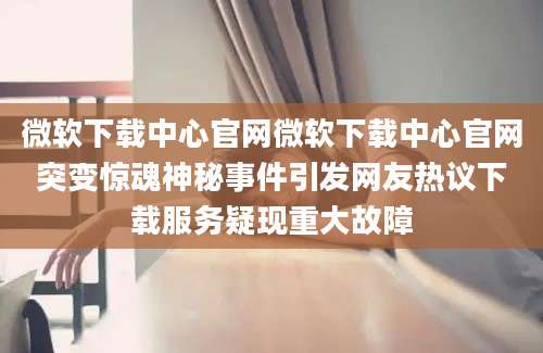 微软下载中心官网微软下载中心官网突变惊魂神秘事件引发网友热议下载服务疑现重大故障