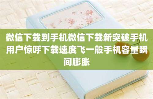 微信下载到手机微信下载新突破手机用户惊呼下载速度飞一般手机容量瞬间膨胀
