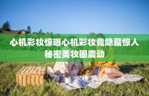 心机彩妆惊曝心机彩妆竟隐藏惊人秘密美妆圈震动