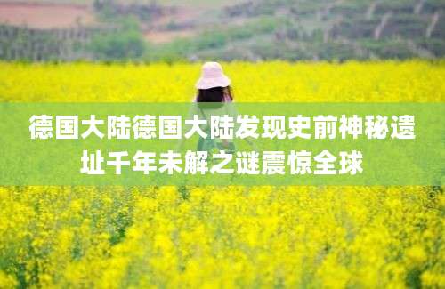 德国大陆德国大陆发现史前神秘遗址千年未解之谜震惊全球