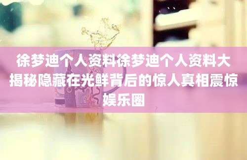 徐梦迪个人资料徐梦迪个人资料大揭秘隐藏在光鲜背后的惊人真相震惊娱乐圈