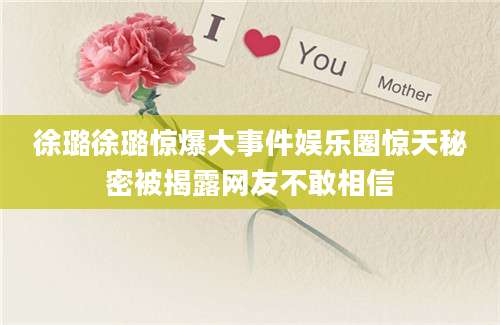 徐璐徐璐惊爆大事件娱乐圈惊天秘密被揭露网友不敢相信