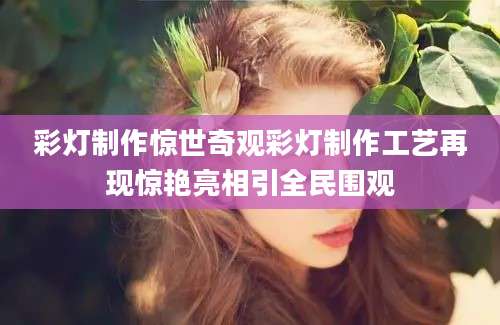 彩灯制作惊世奇观彩灯制作工艺再现惊艳亮相引全民围观